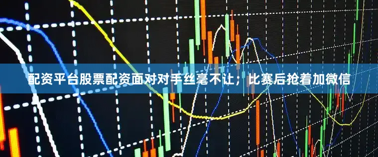 配资平台股票配资面对对手丝毫不让；比赛后抢着加微信