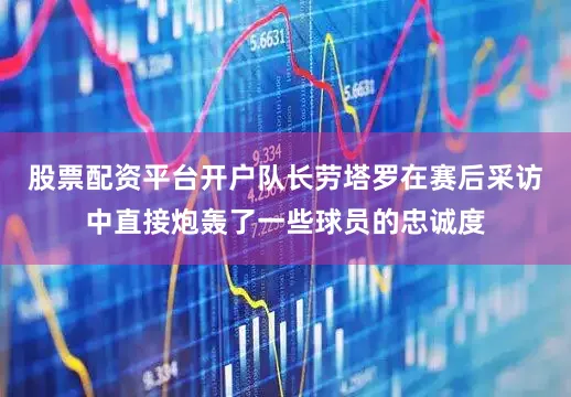 股票配资平台开户队长劳塔罗在赛后采访中直接炮轰了一些球员的忠诚度